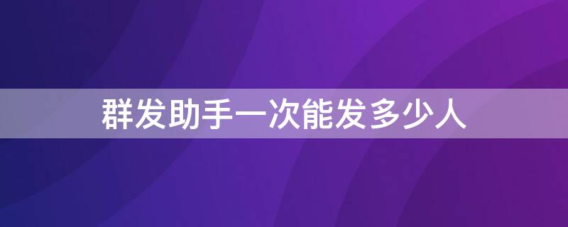 群发助手一次能发多少人 群发助手一次能发多少人微信