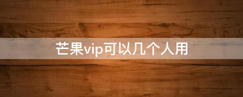 芒果vip可以几个人用 芒果vip可以几个人用微信