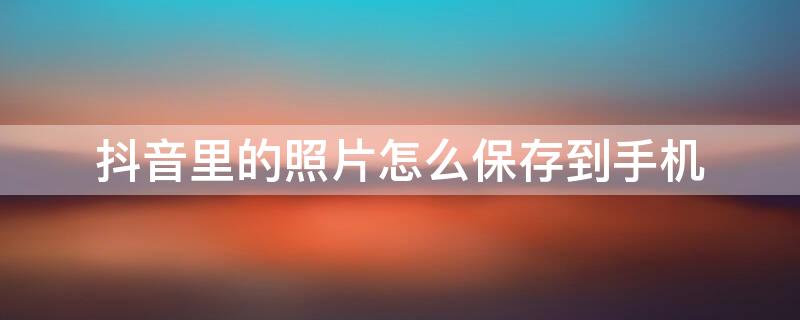 抖音里的照片怎么保存到手机 抖音里的照片怎么保存到手机变成5秒的视频啦