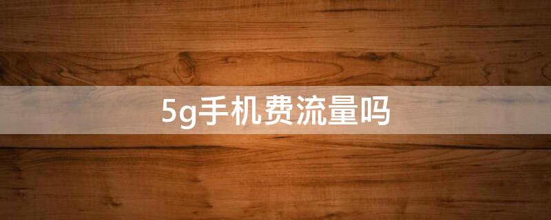 5g手机费流量吗（5g手机是否费流量）