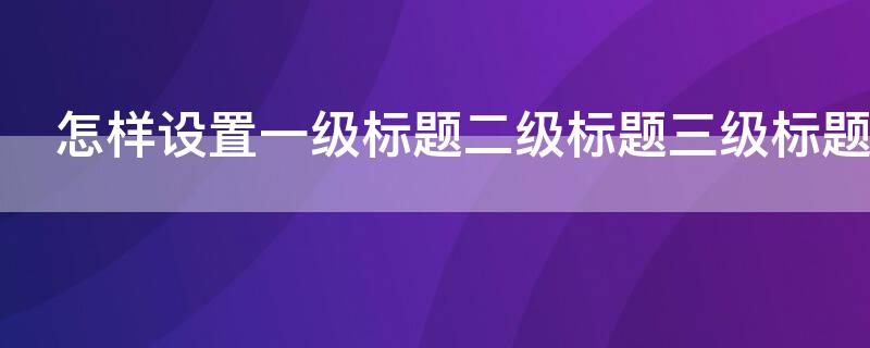 怎样设置一级标题二级标题三级标题（怎样设置一级标题二级标题三级标题目录）