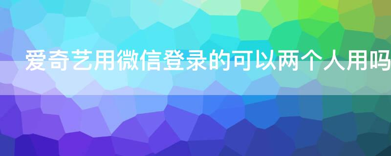 爱奇艺用微信登录的可以两个人用吗 爱奇艺vip微信怎么2个人同时登录