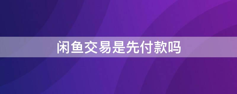 闲鱼交易是先付款吗（闲鱼交易先付款还是先发货）