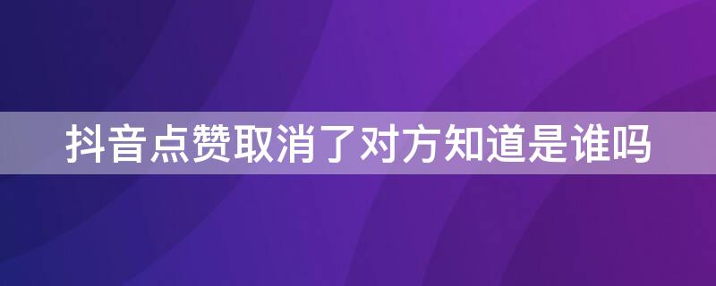 抖音点赞取消了对方知道是谁吗 抖音点赞取消后对方知道是谁点赞的吗