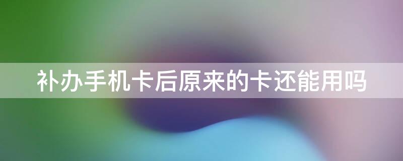 补办手机卡后原来的卡还能用吗 补办手机卡后之前的卡还能用吗