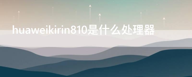 huaweikirin810是什么处理器 huawei krin810