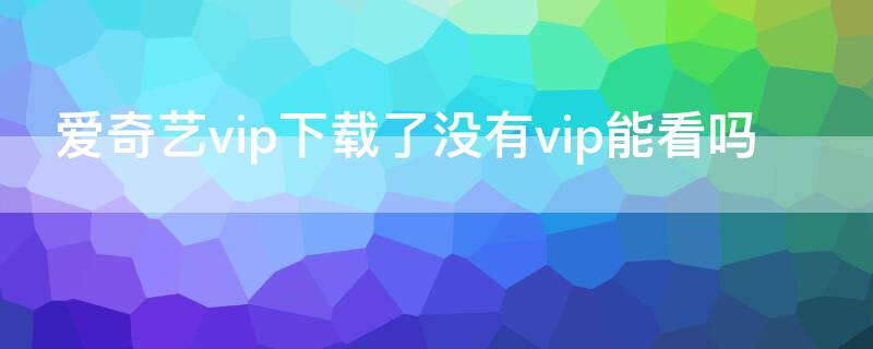 爱奇艺vip下载了没有vip能看吗 爱奇艺没有VIP