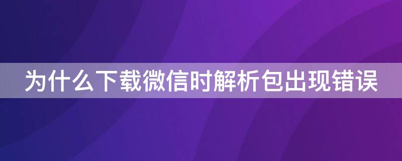 为什么下载微信时解析包出现错误（为什么下载微信时解析包出现错误怎么解决）