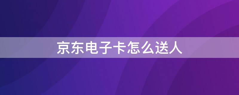 京东电子卡怎么送人 京东实体卡能送人吗