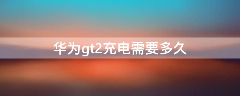 华为gt2充电需要多久（华为gt2e第一次充电多久）