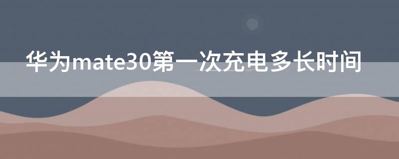 华为mate30第一次充电多长时间 华为mate30pro第一次充电需要多少时间