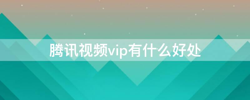 腾讯视频vip有什么好处（腾讯视频vip有什么权益）