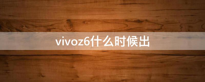 vivoz6什么时候出（vivoz6啥时候上市的）