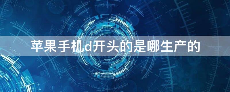 iPhone手机d开头的是哪生产的 d开头的苹果手机是哪里产的