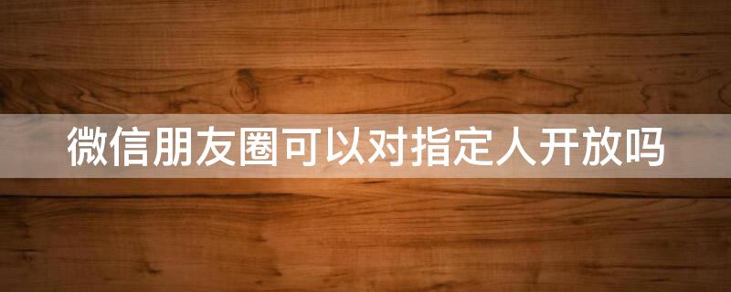 微信朋友圈可以对指定人开放吗 微信朋友圈可以单独对某个人开放吗