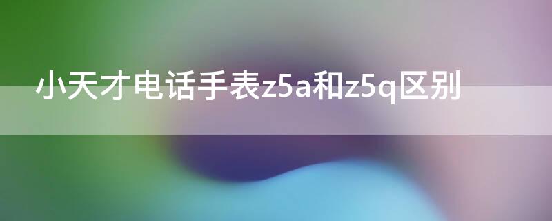 小天才电话手表z5a和z5q区别（小天才电话手表z5跟z5q区别）