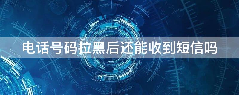 电话号码拉黑后还能收到短信吗 电话号码拉黑后还能收到短信吗安卓