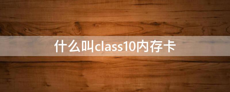 什么叫class10内存卡（class10内存卡）