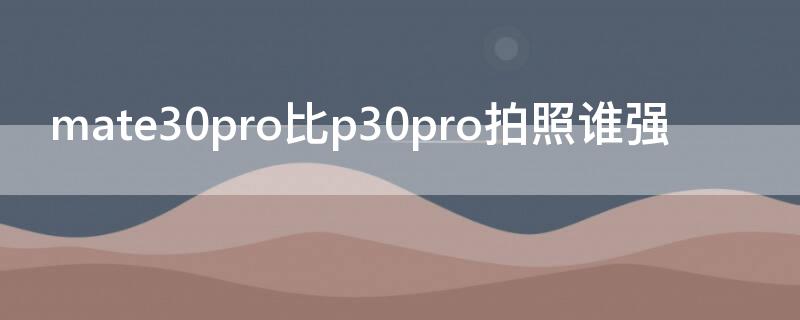 mate30pro比p30pro拍照谁强 mate30和p30pro拍照