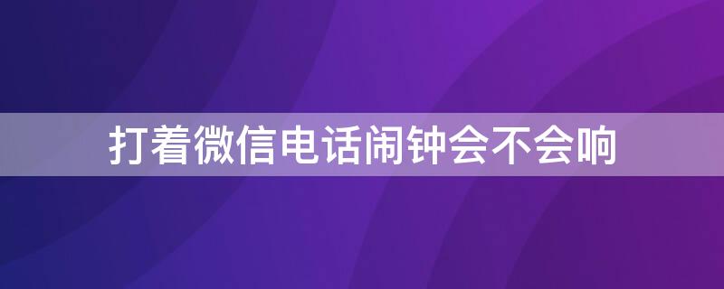 打着微信电话闹钟会不会响（如果打着微信电话闹钟会响吗）