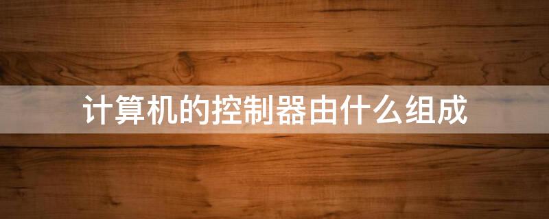 计算机的控制器由什么组成 计算机的控制器由什么组成?简述控制器的主要作用