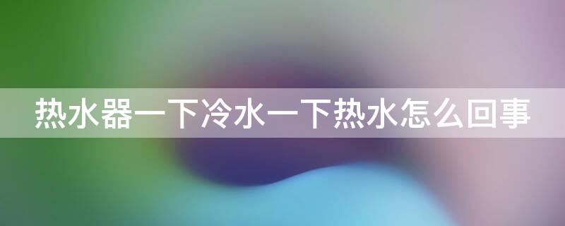 热水器一下冷水一下热水怎么回事（热水器热水一下热一下冷）