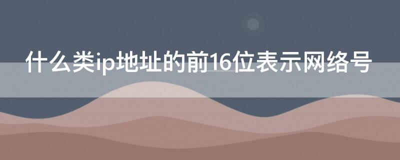 什么类ip地址的前16位表示网络号（ip地址的前16位为网络号）