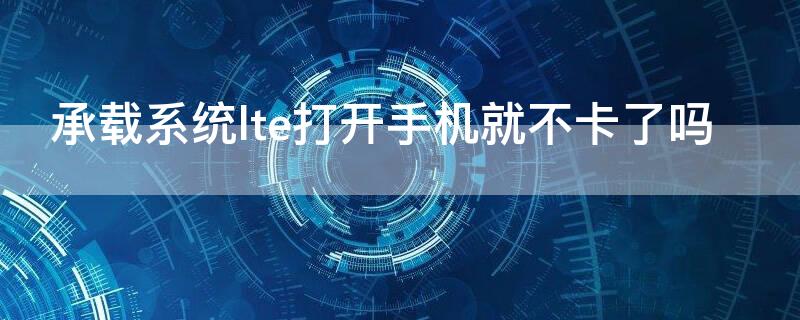 承载系统lte打开手机就不卡了吗（手机承载系统打开LTE影响么?）