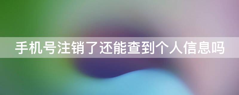 手机号注销了还能查到个人信息吗（手机号注销了还能查到个人信息吗?）