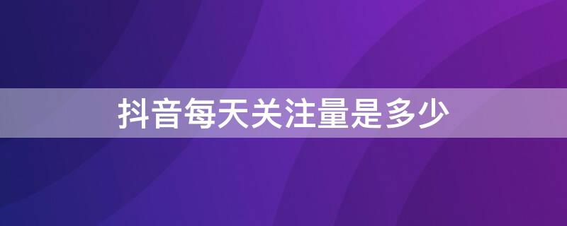 抖音每天关注量是多少 抖音一天最多关注多少粉丝