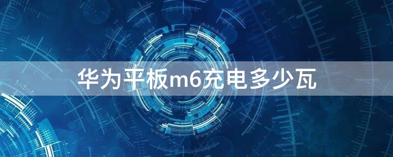 华为平板m6充电多少瓦（华为m6多少w充电）