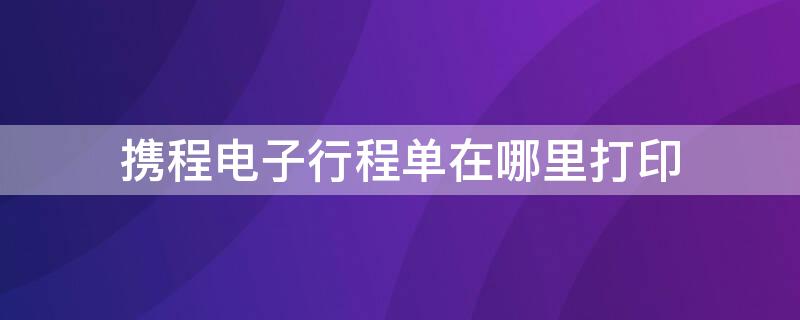 携程电子行程单在哪里打印 携程 行程单在哪里打印