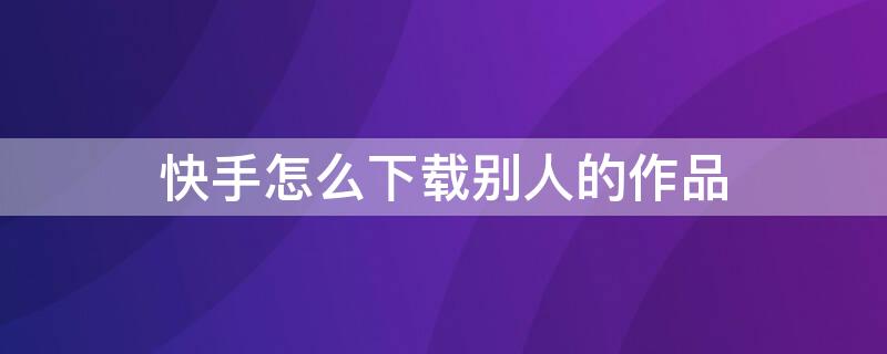 快手怎么下载别人的作品 快手怎么下载别人的作品没水印
