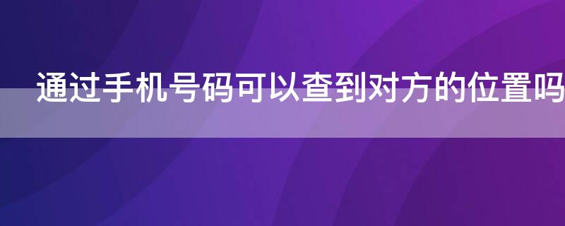 通过手机号码可以查到对方的位置吗 派出所通过手机号码可以查到对方的位置吗