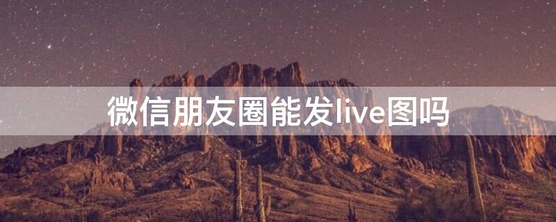 微信朋友圈能发live图吗（微信朋友圈不能发live图吗）