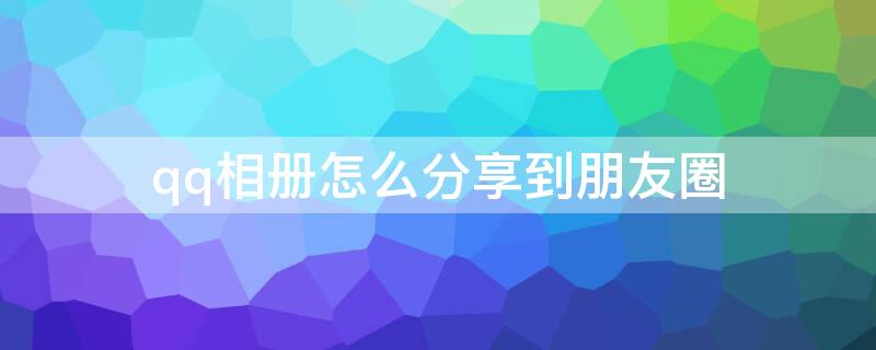 qq相册怎么分享到朋友圈（相册中的照片怎样才能分享到朋友圈）