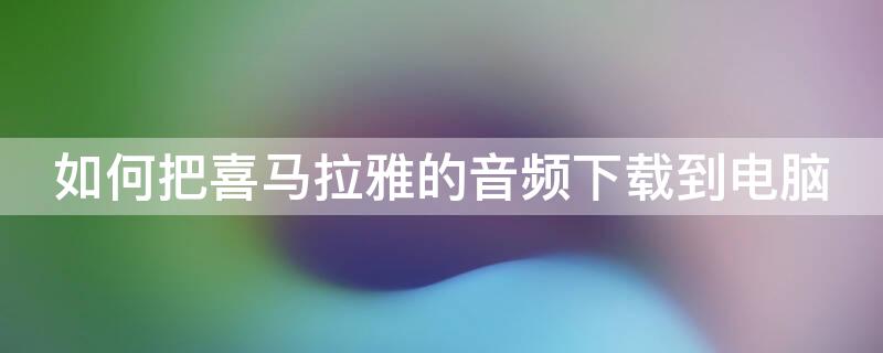 如何把喜马拉雅的音频下载到电脑（如何把喜马拉雅的音频下载到电脑苹果）