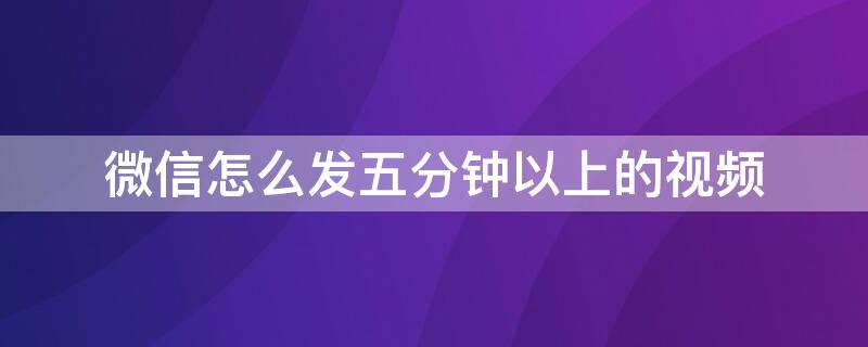 微信怎么发五分钟以上的视频 微信怎么发五分钟以上的视频?