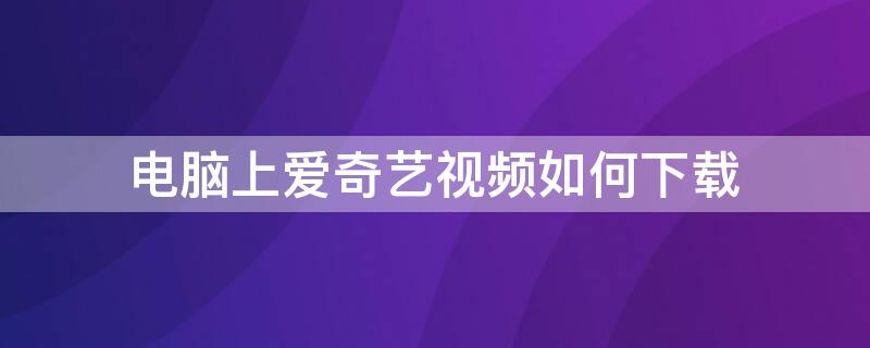 电脑上爱奇艺视频如何下载（电脑上爱奇艺视频如何下载到本地）