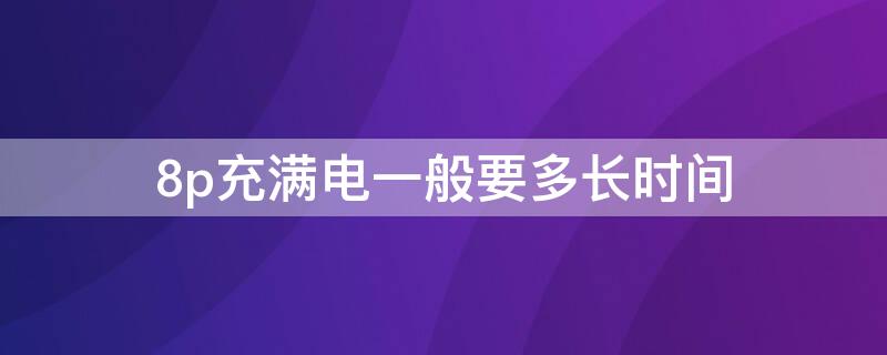 8p充满电一般要多长时间（8p一般充电多久充满）