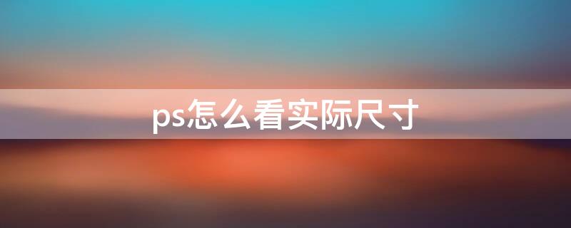 ps怎么看实际尺寸（ps怎么显示实际尺寸）