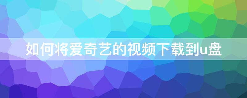 如何将爱奇艺的视频下载到u盘 如何将爱奇艺的视频下载到u盘里面去