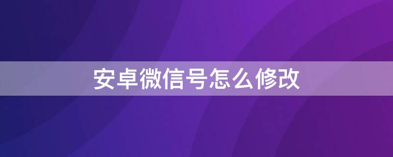 安卓微信号怎么修改 安卓微信号怎么修改手机号