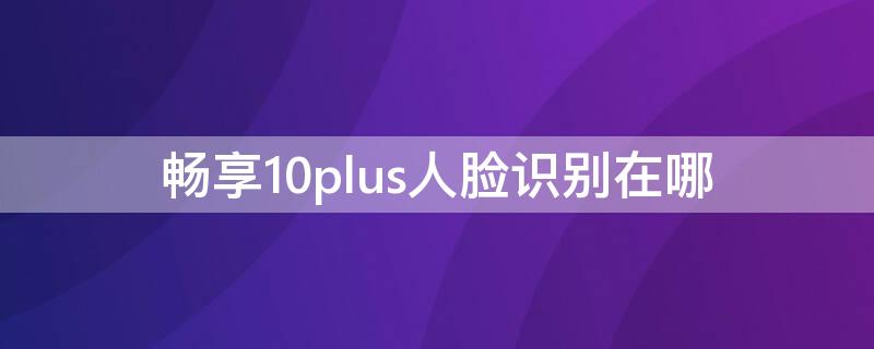 畅享10plus人脸识别在哪 畅享20plus人脸识别功能在哪?