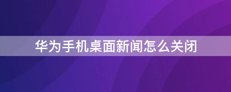 华为手机桌面新闻怎么关闭 华为手机桌面新闻怎么关闭广告