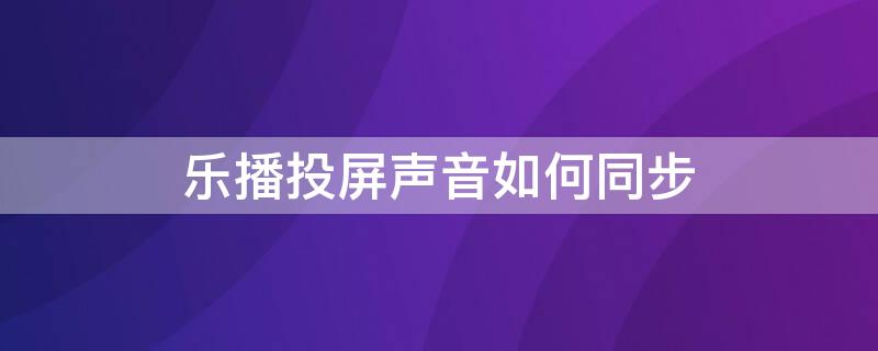 乐播投屏声音如何同步（乐播投屏声音如何同步手机）