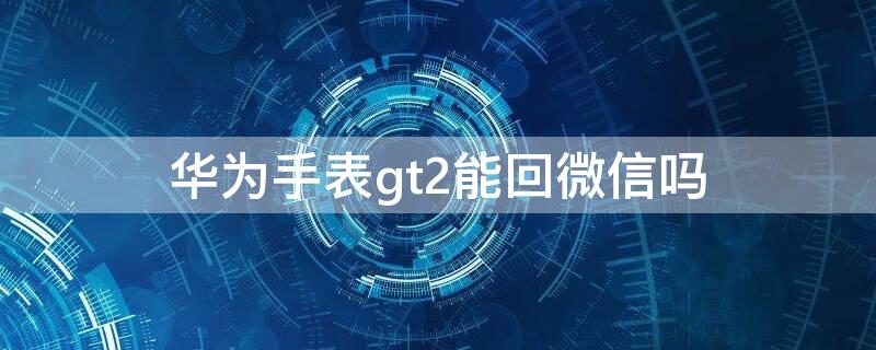 华为手表gt2能回微信吗 华为gt2手表能不能回微信