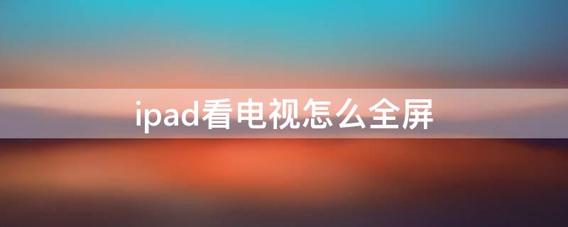 ipad看电视怎么全屏 ipad看电视怎么设置全屏播放