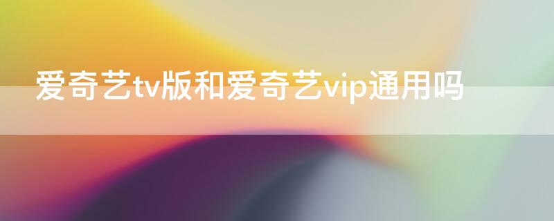 爱奇艺tv版和爱奇艺vip通用吗（爱奇艺vip和电视通用么）