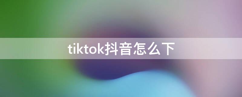 tiktok抖音怎么下（抖音国际版tiktok教程）